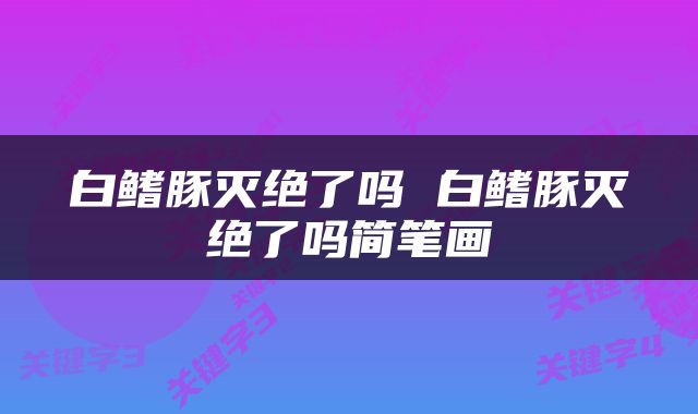 白鳍豚灭绝了吗 白鳍豚灭绝了吗简笔画