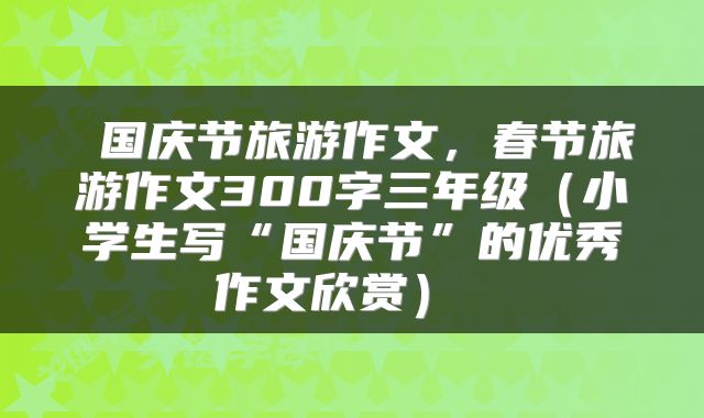  国庆节旅游作文，春节旅游作文300字三年级（小学生写“国庆节”的优秀作文欣赏） 