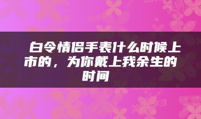  白令情侣手表什么时候上市的，为你戴上我余生的时间 