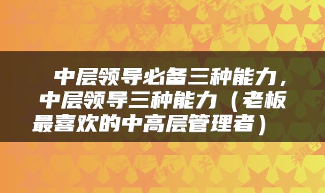  中层领导必备三种能力，中层领导三种能力（老板最喜欢的中高层管理者） 