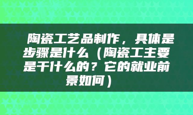 陶瓷工艺品制作，具体是步骤是什么（陶瓷工主要是干什么的？它的就业前景如何） 