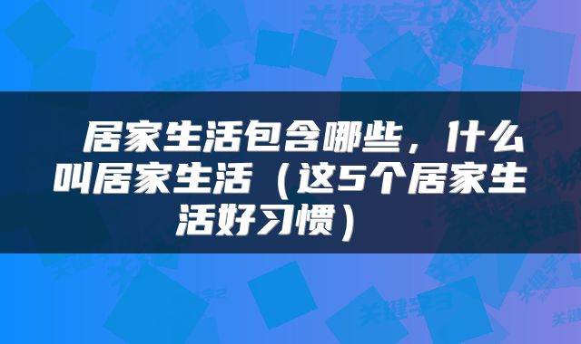  居家生活包含哪些，什么叫居家生活（这5个居家生活好习惯） 