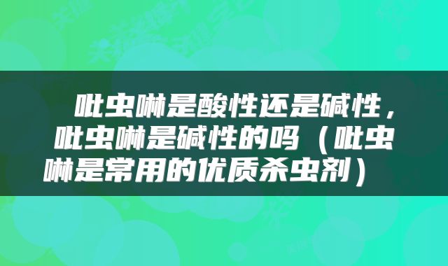  吡虫啉是酸性还是碱性，吡虫啉是碱性的吗（吡虫啉是常用的优质杀虫剂） 