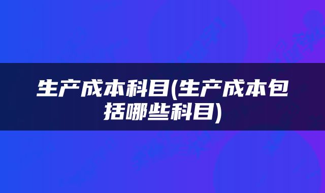 生产成本科目(生产成本包括哪些科目)