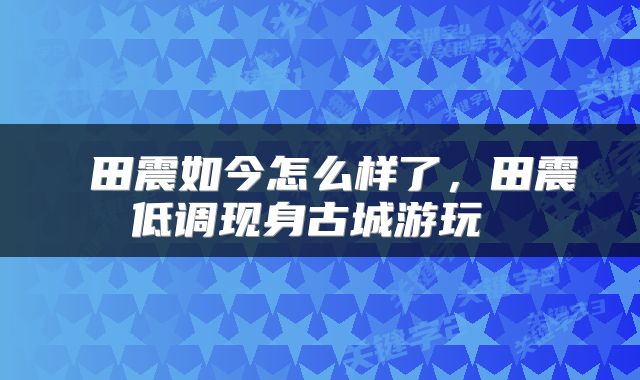  田震如今怎么样了，田震低调现身古城游玩 