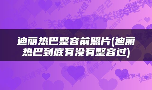 迪丽热巴整容前照片(迪丽热巴到底有没有整容过)