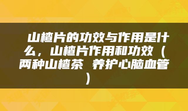  山楂片的功效与作用是什么，山楂片作用和功效（两种山楂茶 养护心脑血管） 
