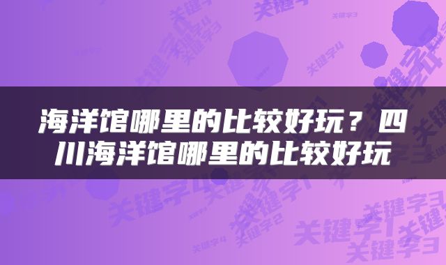 海洋馆哪里的比较好玩？四川海洋馆哪里的比较好玩