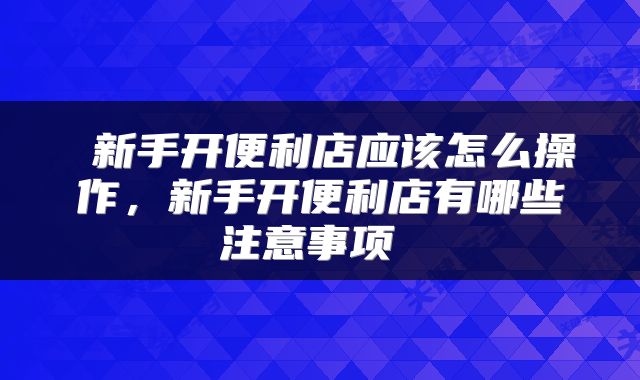  新手开便利店应该怎么操作，新手开便利店有哪些注意事项 