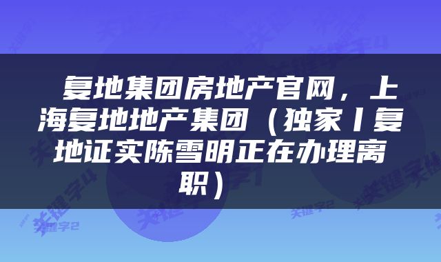  复地集团房地产官网，上海复地地产集团（独家丨复地证实陈雪明正在办理离职） 