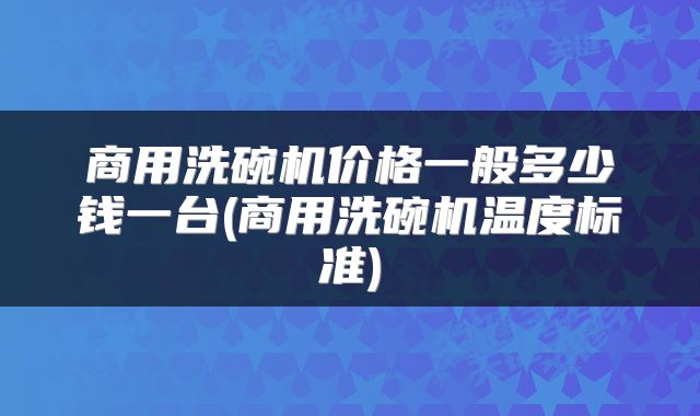 商用洗碗机价格一般多少钱一台(商用洗碗机温度标准)
