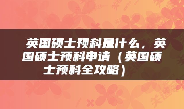 英国硕士预科是什么，英国硕士预科申请（英国硕士预科全攻略） 