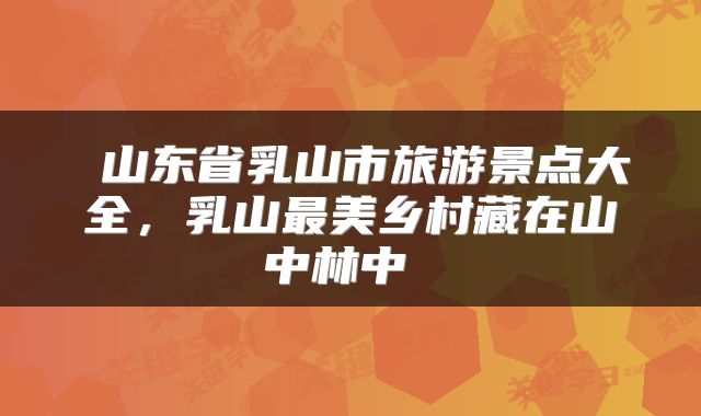  山东省乳山市旅游景点大全，乳山最美乡村藏在山中林中 