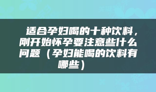  适合孕妇喝的十种饮料，刚开始怀孕要注意些什么问题（孕妇能喝的饮料有哪些） 