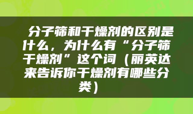 分子筛和干燥剂的区别是什么,为什么有“分子筛干燥剂”这个词(丽英达来告诉你干燥剂有哪些分类)