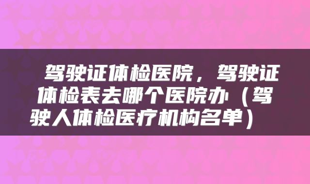  驾驶证体检医院，驾驶证体检表去哪个医院办（驾驶人体检医疗机构名单） 