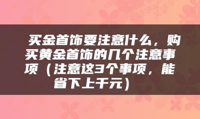  买金首饰要注意什么，购买黄金首饰的几个注意事项（注意这3个事项，能省下上千元） 
