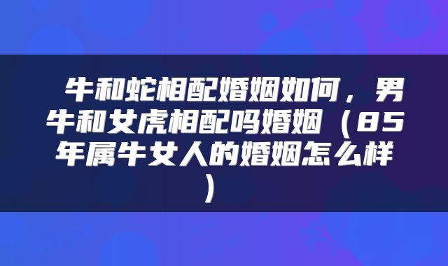  牛和蛇相配婚姻如何，男牛和女虎相配吗婚姻（85年属牛女人的婚姻怎么样） 