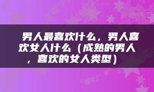  男人最喜欢什么，男人喜欢女人什么（成熟的男人，喜欢的女人类型） 
