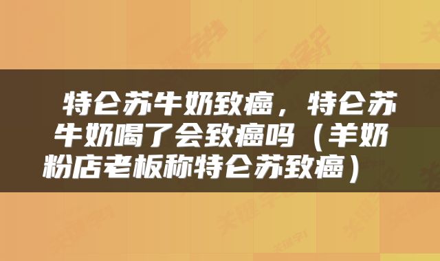  特仑苏牛奶致癌，特仑苏牛奶喝了会致癌吗（羊奶粉店老板称特仑苏致癌） 