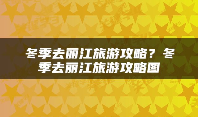 冬季去丽江旅游攻略？冬季去丽江旅游攻略图