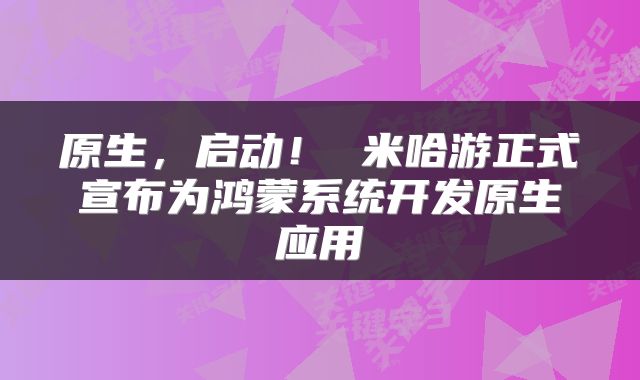 原生,启动! 米哈游正式宣布为鸿蒙系统开发原生应用