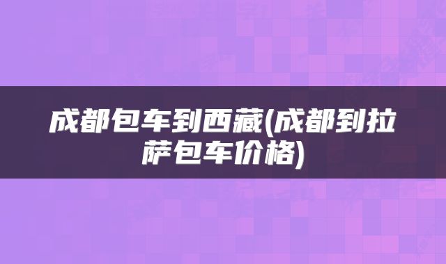 成都包车到西藏(成都到拉萨包车价格)