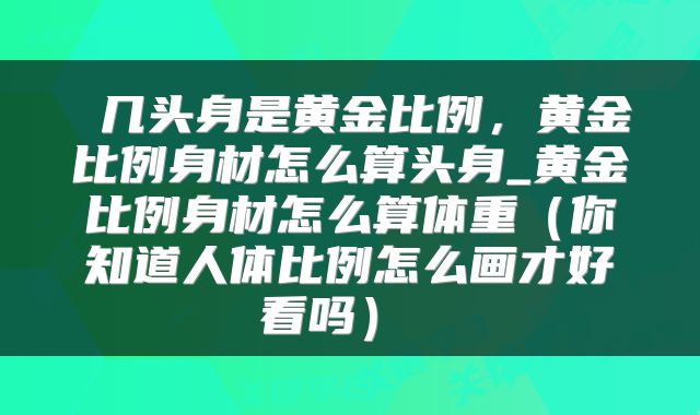  几头身是黄金比例，黄金比例身材怎么算头身_黄金比例身材怎么算体重（你知道人体比例怎么画才好看吗） 