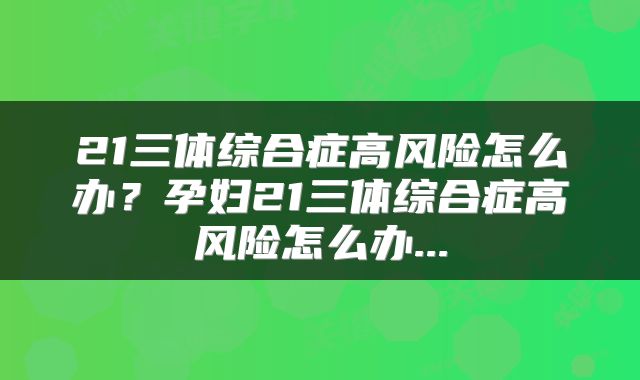21三体综合症高风险怎么办？孕妇21三体综合症高风险怎么办...