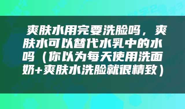  爽肤水用完要洗脸吗，爽肤水可以替代水乳中的水吗（你以为每天使用洗面奶+爽肤水洗脸就很精致） 