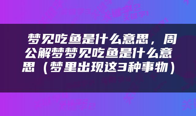  梦见吃鱼是什么意思，周公解梦梦见吃鱼是什么意思（梦里出现这3种事物） 