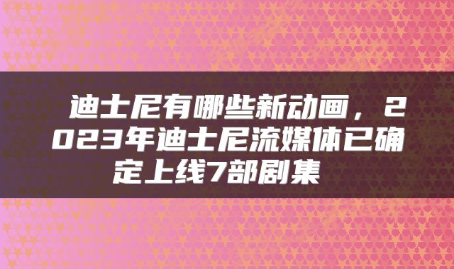  迪士尼有哪些新动画，2023年迪士尼流媒体已确定上线7部剧集 