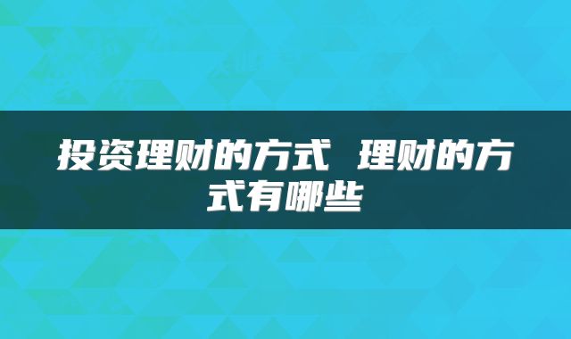投资理财的方式 理财的方式有哪些