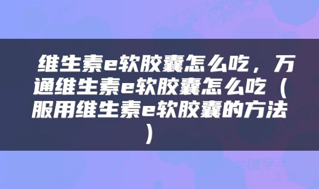 维生素e软胶囊怎么吃,万通维生素e软胶囊怎么吃(服用维生素e软胶囊的方法)
