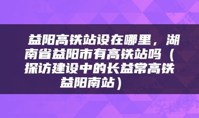  益阳高铁站设在哪里，湖南省益阳市有高铁站吗（探访建设中的长益常高铁益阳南站） 