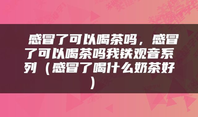  感冒了可以喝茶吗，感冒了可以喝茶吗我铁观音系列（感冒了喝什么奶茶好） 