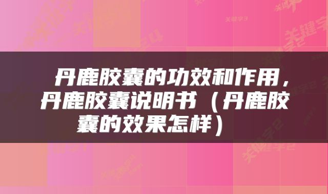  丹鹿胶囊的功效和作用，丹鹿胶囊说明书（丹鹿胶囊的效果怎样） 