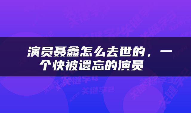  演员聂鑫怎么去世的，一个快被遗忘的演员 