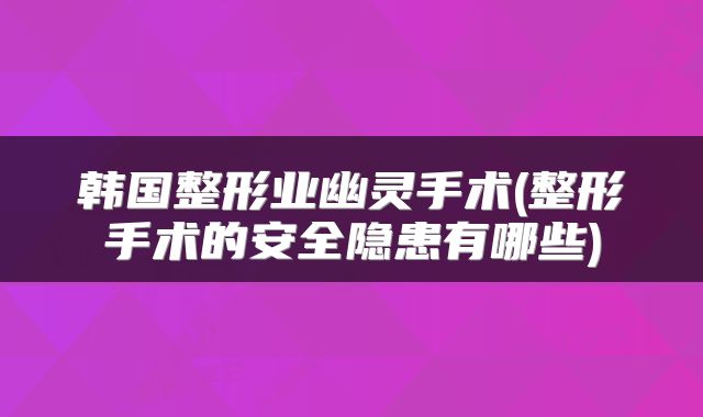 韩国整形业幽灵手术(整形手术的安全隐患有哪些)