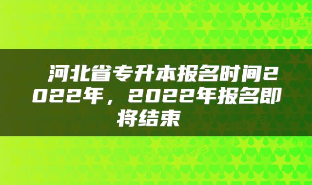  河北省专升本报名时间2022年，2022年报名即将结束 