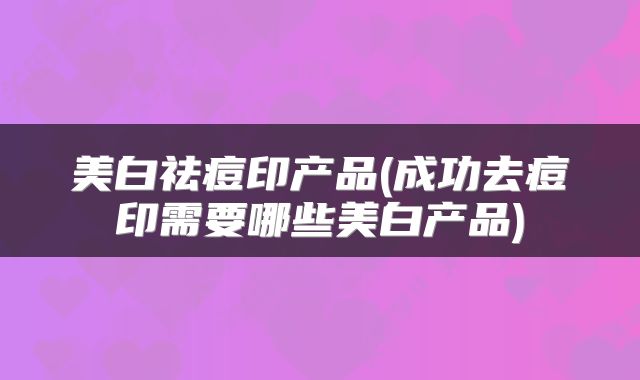 美白祛痘印产品(成功去痘印需要哪些美白产品)