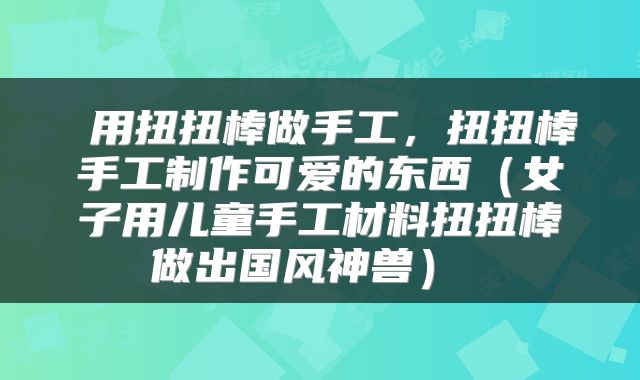  用扭扭棒做手工，扭扭棒手工制作可爱的东西（女子用儿童手工材料扭扭棒做出国风神兽） 
