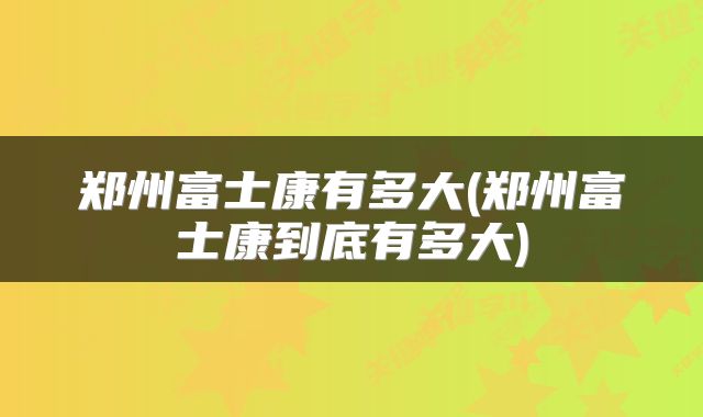 郑州富士康有多大(郑州富士康到底有多大)