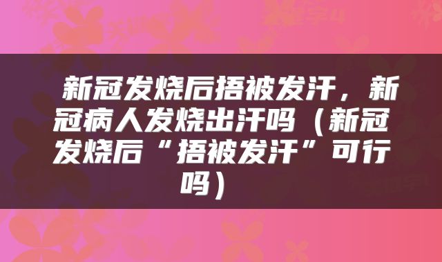 新冠发烧后捂被发汗，新冠病人发烧出汗吗（新冠发烧后“捂被发汗”可行吗） 