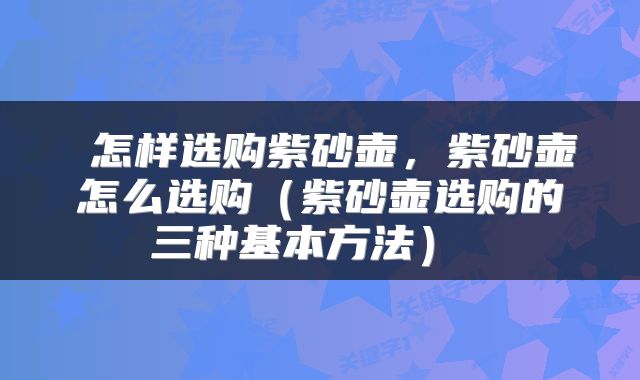  怎样选购紫砂壶，紫砂壶怎么选购（紫砂壶选购的三种基本方法） 