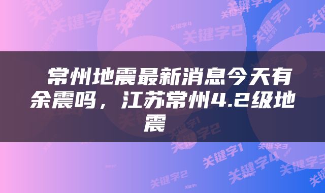  常州地震最新消息今天有余震吗，江苏常州4.2级地震 