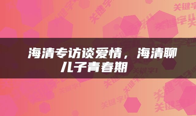  海清专访谈爱情，海清聊儿子青春期 