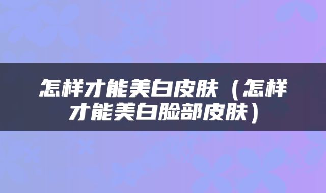 怎样才能美白皮肤（怎样才能美白脸部皮肤）