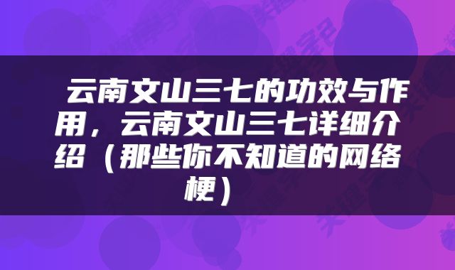  云南文山三七的功效与作用，云南文山三七详细介绍（那些你不知道的网络梗） 