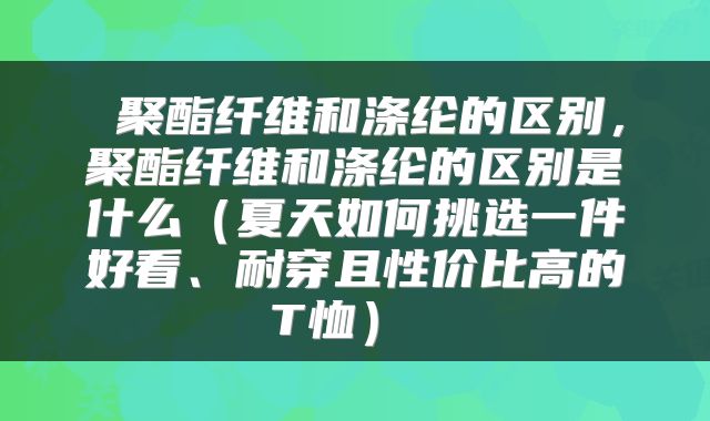  聚酯纤维和涤纶的区别，聚酯纤维和涤纶的区别是什么（夏天如何挑选一件好看、耐穿且性价比高的T恤） 